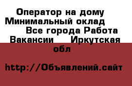 Оператор на дому › Минимальный оклад ­ 40 000 - Все города Работа » Вакансии   . Иркутская обл.